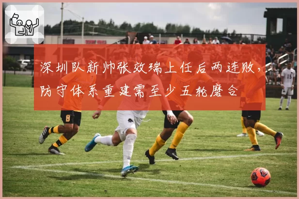 深圳队新帅张效瑞上任后两连败,防守体系重建需至少五轮磨合