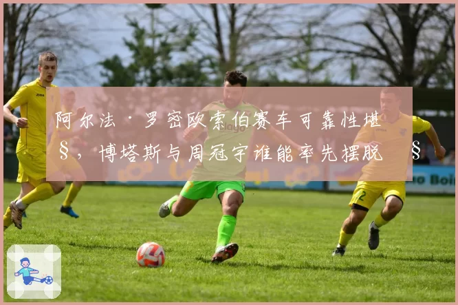 阿尔法·罗密欧索伯赛车可靠性堪忧，博塔斯与周冠宇谁能率先摆脱积分荒？