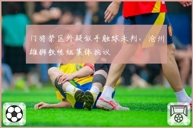 门将禁区外疑似手触球未判，沧州雄狮教练组集体抗议