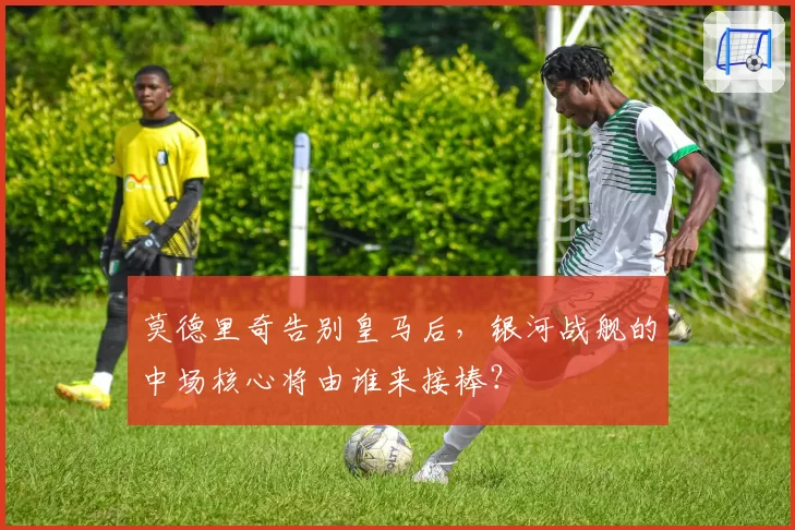 莫德里奇告别皇马后，银河战舰的中场核心将由谁来接棒？