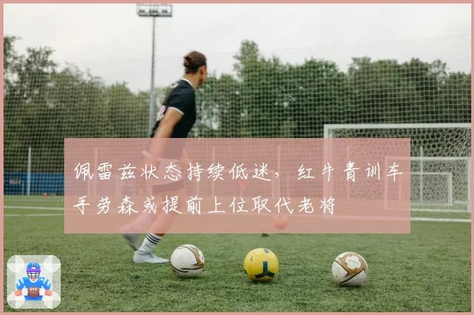 佩雷兹状态持续低迷,红牛青训车手劳森或提前上位取代老将