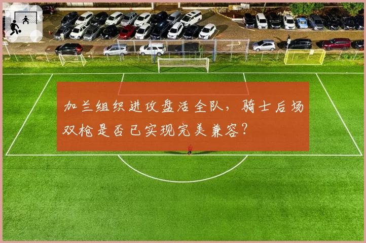 加兰组织进攻盘活全队，骑士后场双枪是否已实现完美兼容？