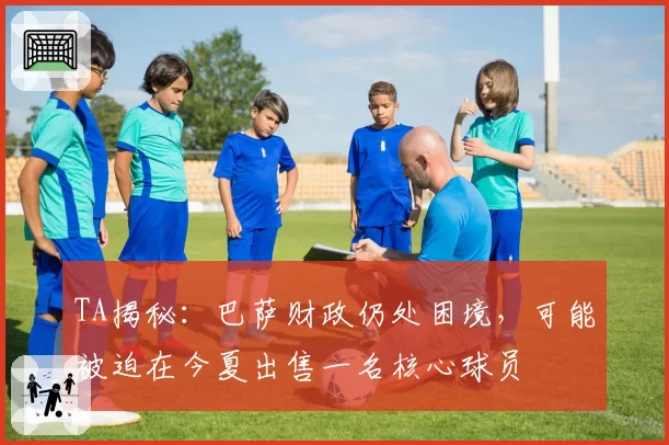 TA揭秘：巴萨财政仍处困境，可能被迫在今夏出售一名核心球员