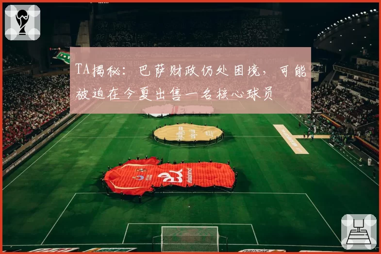 TA揭秘：巴萨财政仍处困境，可能被迫在今夏出售一名核心球员
