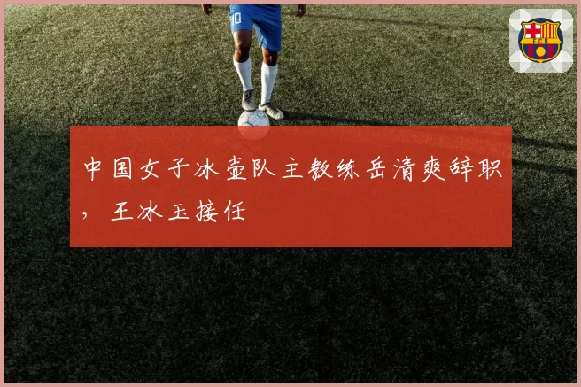 中国女子冰壶队主教练岳清爽辞职,王冰玉接任