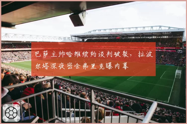 巴萨主帅哈维续约谈判破裂,拉波尔塔深夜密会弗里克曝内幕