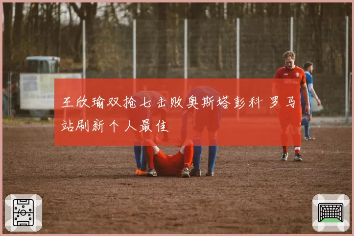 王欣瑜双抢七击败奥斯塔彭科 罗马站刷新个人最佳