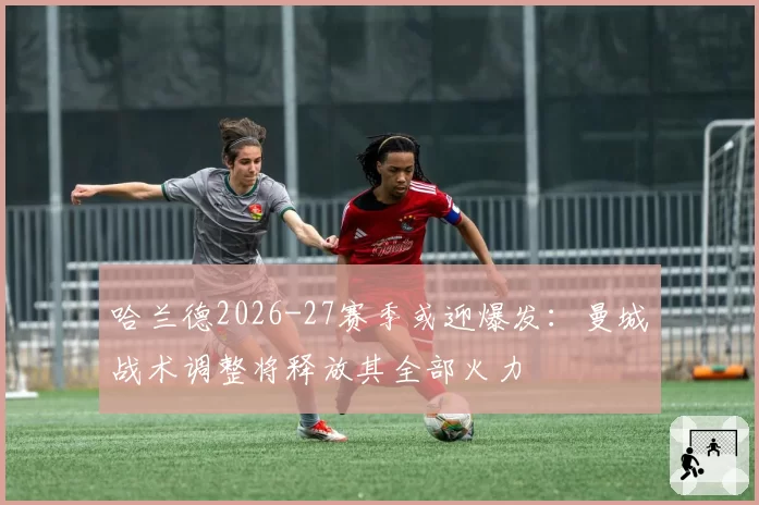 哈兰德2026-27赛季或迎爆发:曼城战术调整将释放其全部火力