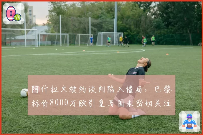 阿什拉夫续约谈判陷入僵局,巴黎标价8000万欧引皇马国米密切关注