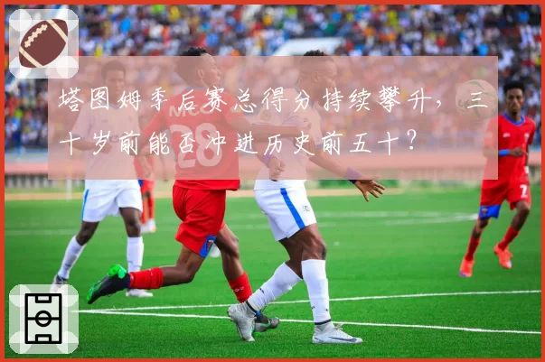 塔图姆季后赛总得分持续攀升，三十岁前能否冲进历史前五十？