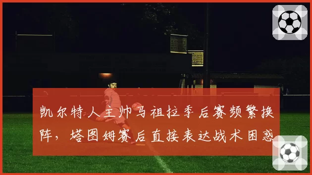 凯尔特人主帅马祖拉季后赛频繁换阵,塔图姆赛后直接表达战术困惑