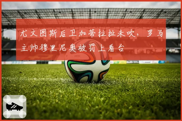尤文图斯后卫加蒂拉扯未吹，罗马主帅穆里尼奥被罚上看台