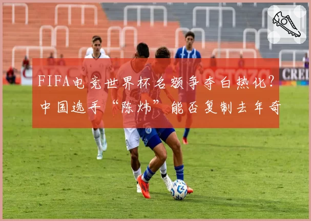 FIFA电竞世界杯名额争夺白热化?中国选手“陈炜”能否复制去年奇迹?