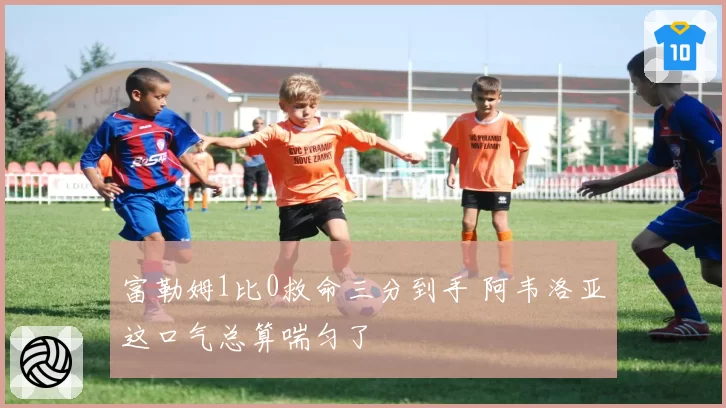 富勒姆1比0救命三分到手 阿韦洛亚这口气总算喘匀了