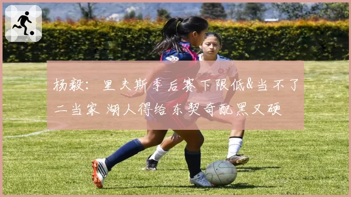 杨毅：里夫斯季后赛下限低&当不了二当家 湖人得给东契奇配黑又硬