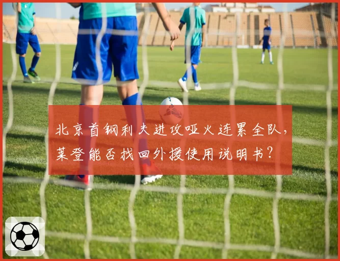 北京首钢利夫进攻哑火连累全队,莱登能否找回外援使用说明书?