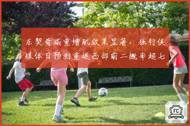 东契奇减重增肌效果显著,独行侠媒体日预测重返西部前二概率超七成
