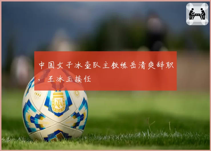中国女子冰壶队主教练岳清爽辞职,王冰玉接任
