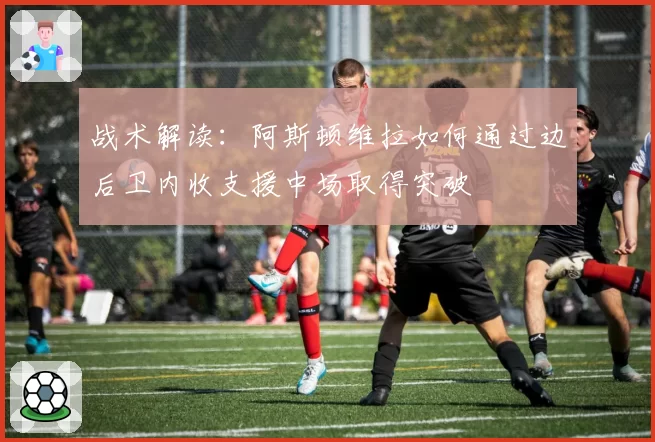 战术解读：阿斯顿维拉如何通过边后卫内收支援中场取得突破