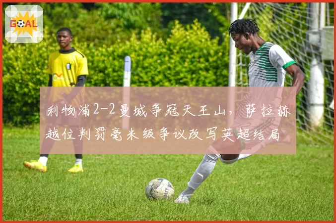 利物浦2-2曼城争冠天王山，萨拉赫越位判罚毫米级争议改写英超结局