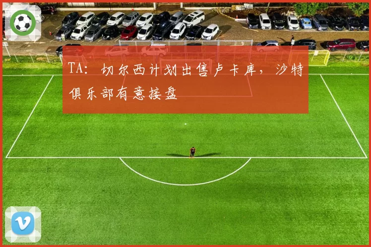 TA：切尔西计划出售卢卡库，沙特俱乐部有意接盘