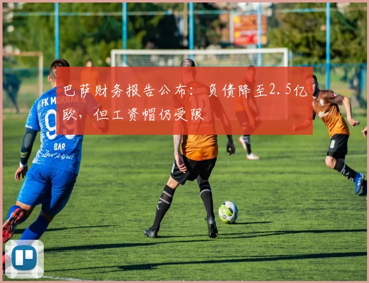 巴萨财务报告公布：负债降至2.5亿欧，但工资帽仍受限