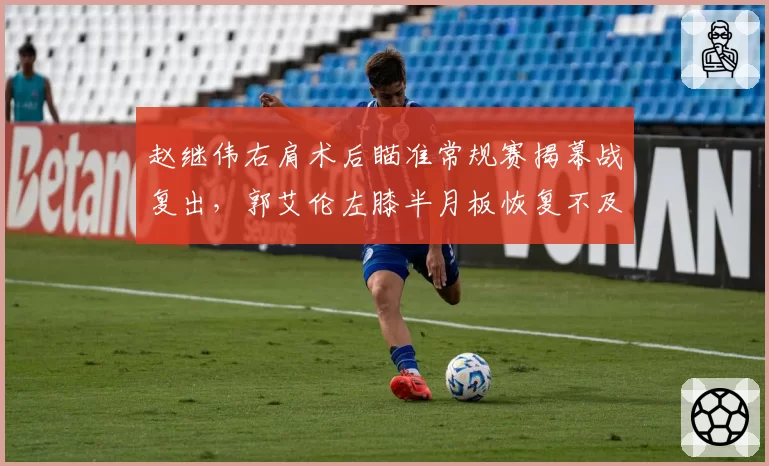 赵继伟右肩术后瞄准常规赛揭幕战复出,郭艾伦左膝半月板恢复不及预期恐再缺前三轮