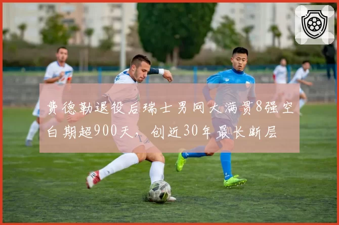 费德勒退役后瑞士男网大满贯8强空白期超900天,创近30年最长断层