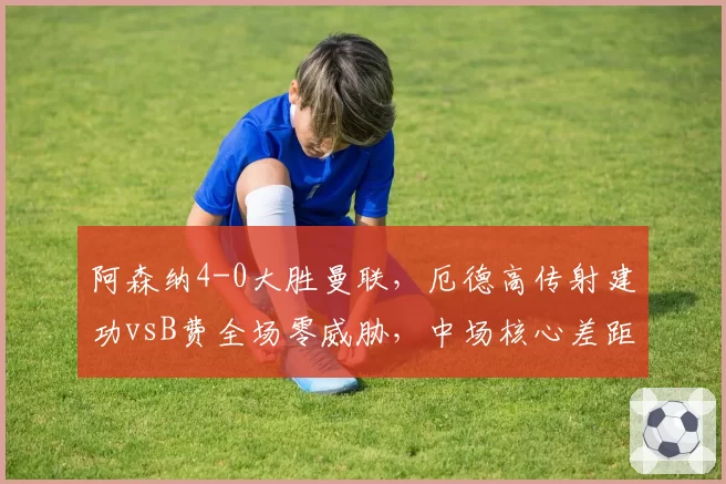 阿森纳4-0大胜曼联，厄德高传射建功vsB费全场零威胁，中场核心差距明显