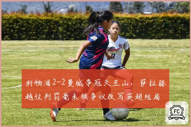 利物浦2-2曼城争冠天王山，萨拉赫越位判罚毫米级争议改写英超结局
