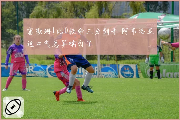 富勒姆1比0救命三分到手 阿韦洛亚这口气总算喘匀了