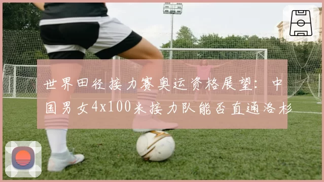 世界田径接力赛奥运资格展望：中国男女4x100米接力队能否直通洛杉矶？