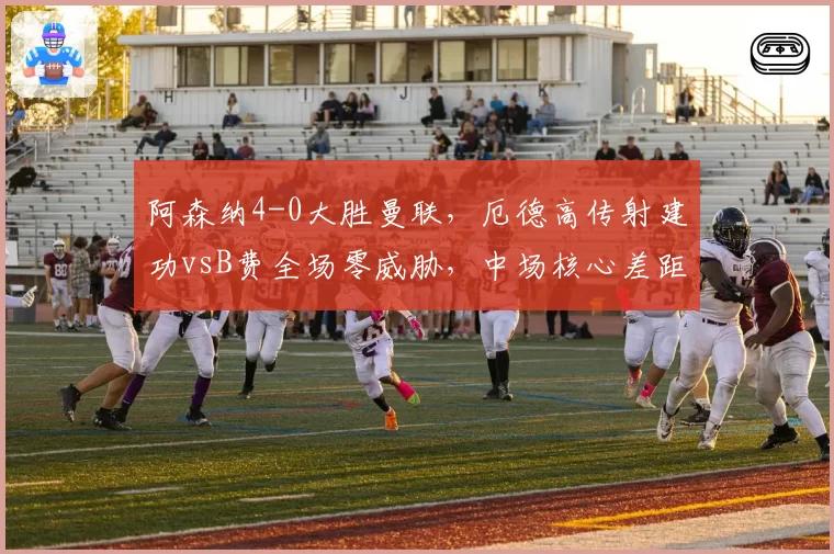 阿森纳4-0大胜曼联，厄德高传射建功vsB费全场零威胁，中场核心差距明显