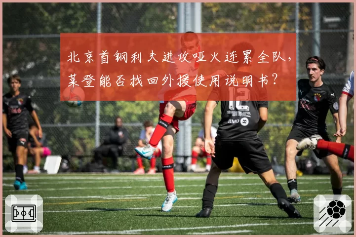 北京首钢利夫进攻哑火连累全队,莱登能否找回外援使用说明书?