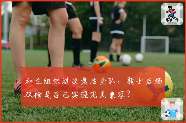 加兰组织进攻盘活全队，骑士后场双枪是否已实现完美兼容？