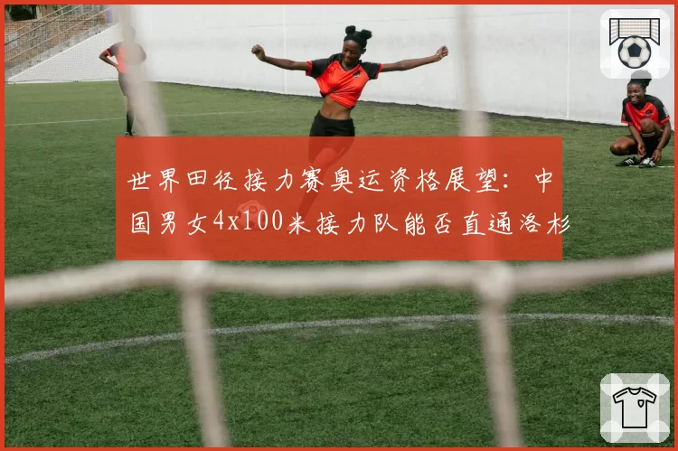 世界田径接力赛奥运资格展望：中国男女4x100米接力队能否直通洛杉矶？