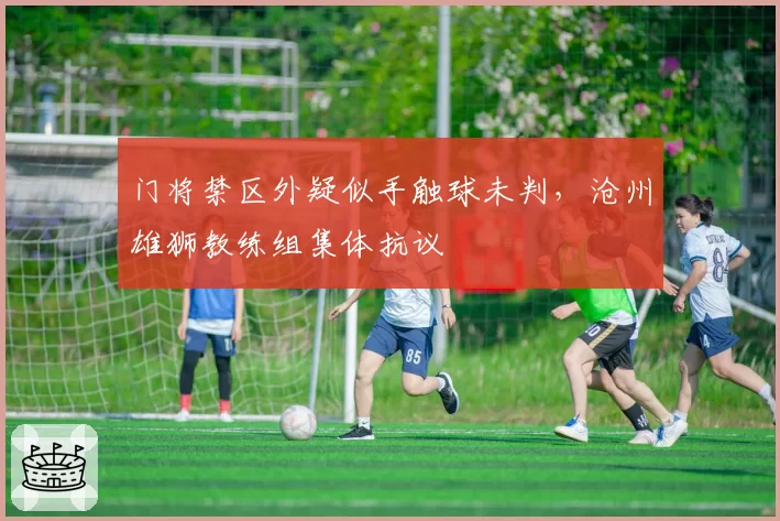 门将禁区外疑似手触球未判，沧州雄狮教练组集体抗议