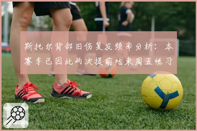 斯托尔背部旧伤复发频率分析：本赛季已因此两次提前结束周五练习赛