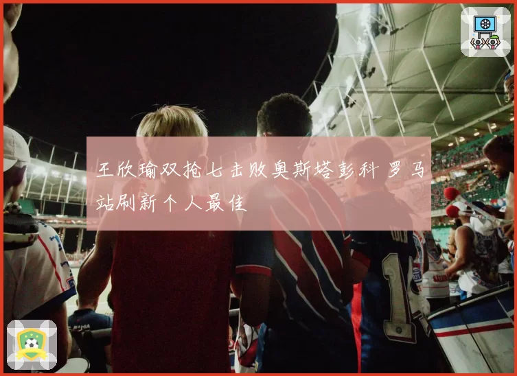 王欣瑜双抢七击败奥斯塔彭科 罗马站刷新个人最佳