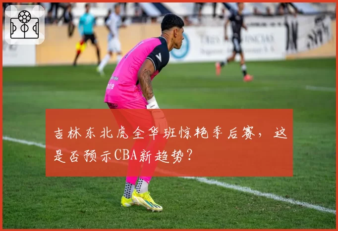 吉林东北虎全华班惊艳季后赛，这是否预示CBA新趋势？