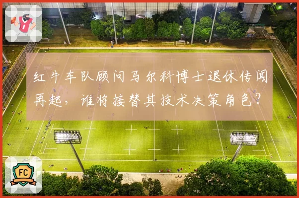 红牛车队顾问马尔科博士退休传闻再起，谁将接替其技术决策角色？