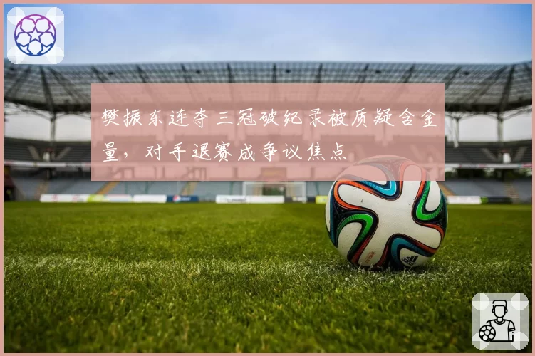 樊振东连夺三冠破纪录被质疑含金量,对手退赛成争议焦点