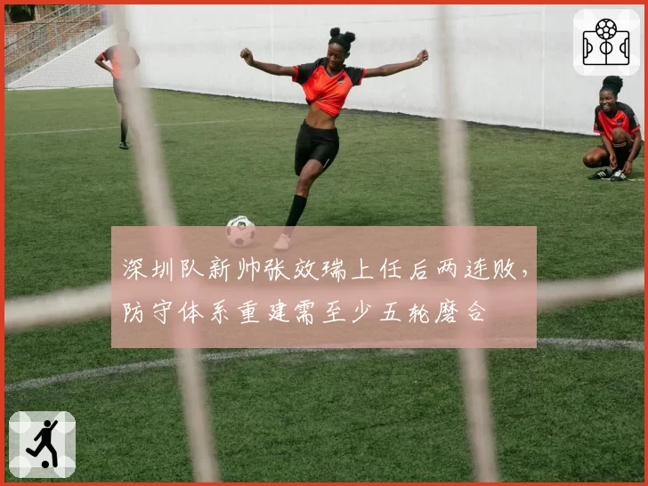 深圳队新帅张效瑞上任后两连败,防守体系重建需至少五轮磨合