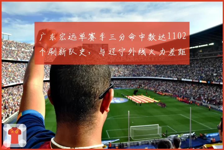 广东宏远单赛季三分命中数达1102个刷新队史,与辽宁外线火力差距缩小