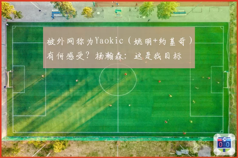 被外网称为Yaokic（姚明+约基奇）有何感受？杨瀚森：这是我目标