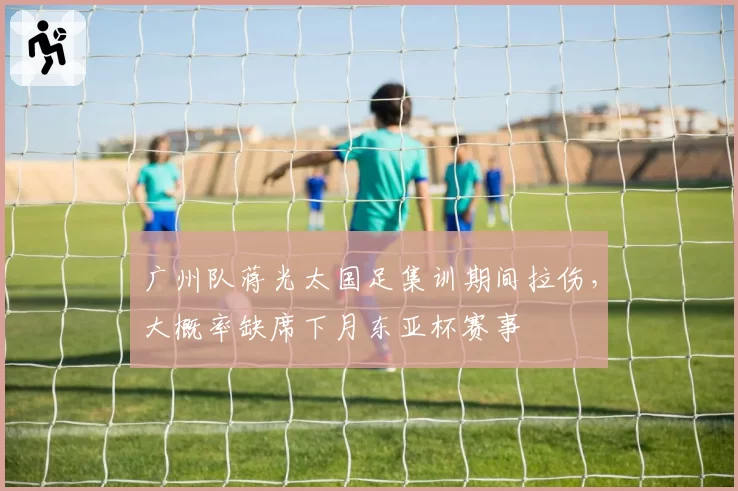 广州队蒋光太国足集训期间拉伤,大概率缺席下月东亚杯赛事