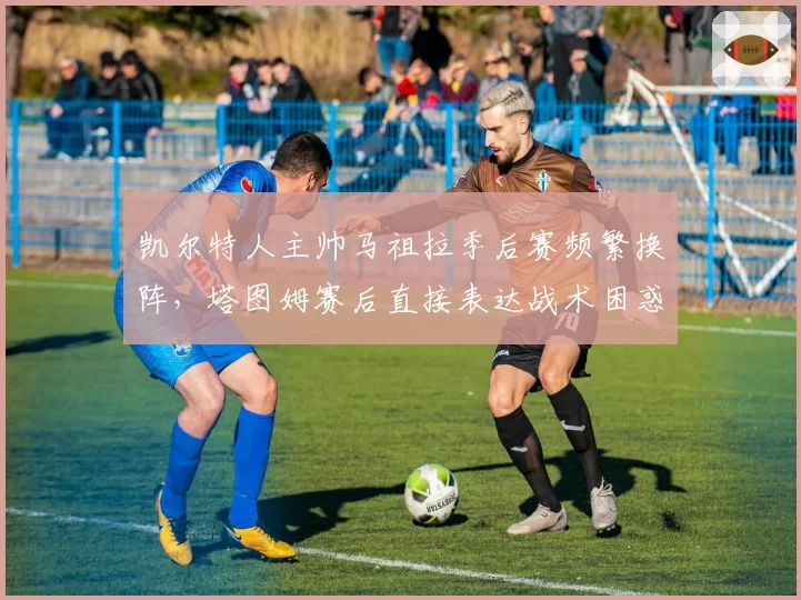 凯尔特人主帅马祖拉季后赛频繁换阵,塔图姆赛后直接表达战术困惑
