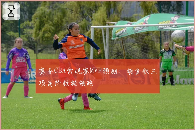 赛季CBA常规赛MVP预测：胡金秋三项高阶数据领跑