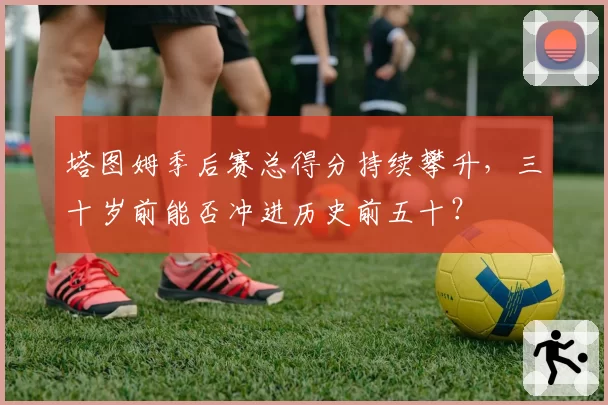 塔图姆季后赛总得分持续攀升，三十岁前能否冲进历史前五十？