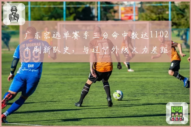 广东宏远单赛季三分命中数达1102个刷新队史,与辽宁外线火力差距缩小